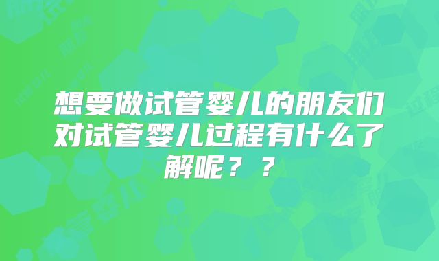 想要做试管婴儿的朋友们对试管婴儿过程有什么了解呢？？