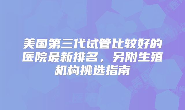 美国第三代试管比较好的医院最新排名,另附生殖机构挑选指南