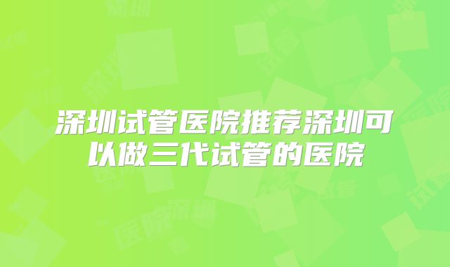 深圳试管医院推荐深圳可以做三代试管的医院