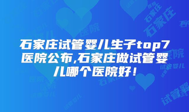 石家庄试管婴儿生子top7医院公布,石家庄做试管婴儿哪个医院好！