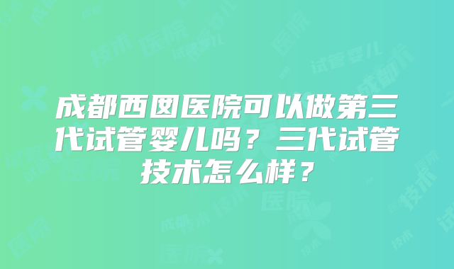 成都西囡医院可以做第三代试管婴儿吗？三代试管技术怎么样？