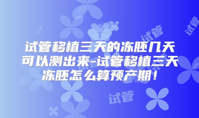 试管移植三天的冻胚几天可以测出来-试管移植三天冻胚怎么算预产期！