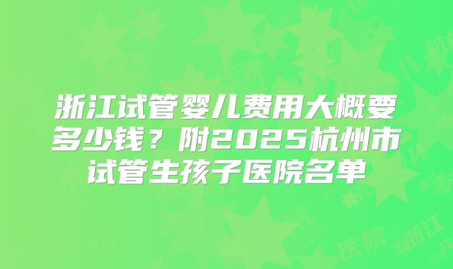 浙江试管婴儿费用大概要多少钱？附2025杭州市试管生孩子医院名单