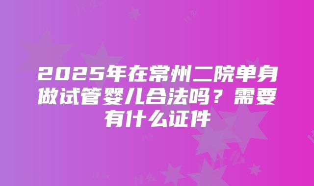2025年在常州二院单身做试管婴儿合法吗？需要有什么证件