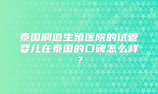 泰国嗣道生殖医院的试管婴儿在泰国的口碑怎么样？