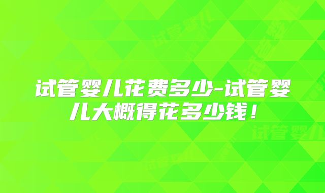 试管婴儿花费多少-试管婴儿大概得花多少钱！