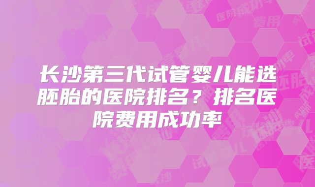 长沙第三代试管婴儿能选胚胎的医院排名？排名医院费用成功率