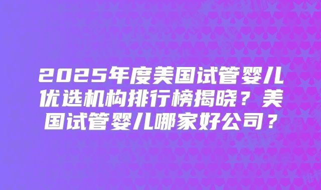 2025年度美国试管婴儿优选机构排行榜揭晓？美国试管婴儿哪家好公司？