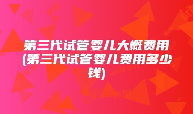 第三代试管婴儿大概费用(第三代试管婴儿费用多少钱)