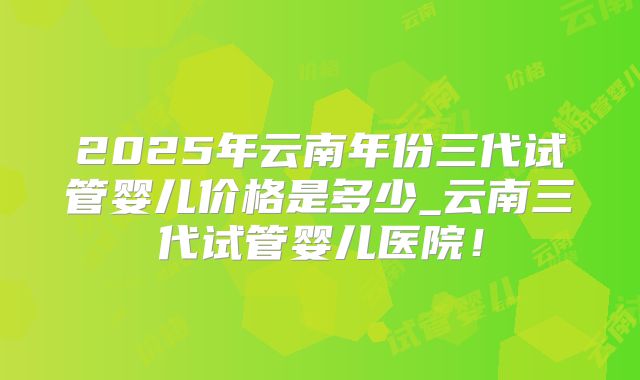2025年云南年份三代试管婴儿价格是多少_云南三代试管婴儿医院！
