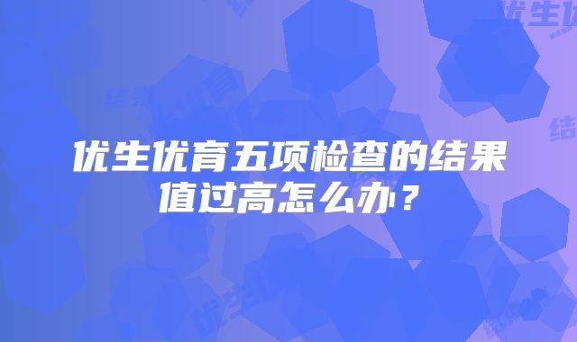 优生优育五项检查的结果值过高怎么办？