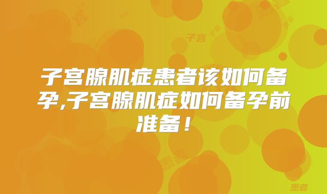 子宫腺肌症患者该如何备孕,子宫腺肌症如何备孕前准备!
