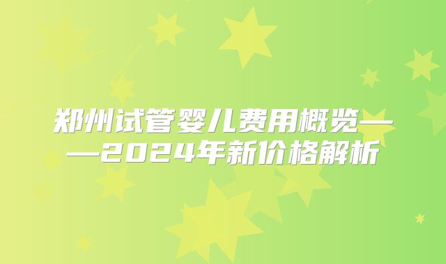 郑州试管婴儿费用概览——2024年新价格解析