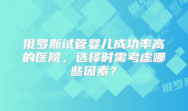 俄罗斯试管婴儿成功率高的医院，选择时需考虑哪些因素？