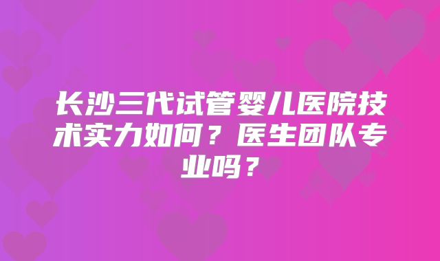 长沙三代试管婴儿医院技术实力如何？医生团队专业吗？