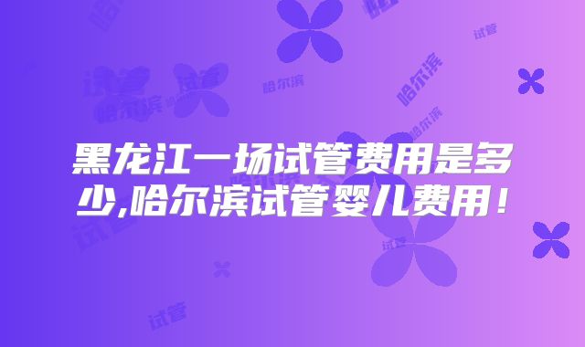 黑龙江一场试管费用是多少,哈尔滨试管婴儿费用!