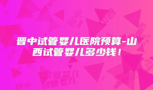 晋中试管婴儿医院预算-山西试管婴儿多少钱！