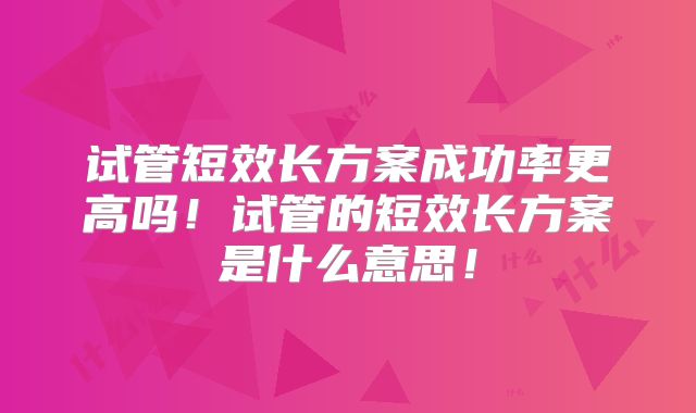 试管短效长方案成功率更高吗！试管的短效长方案是什么意思！