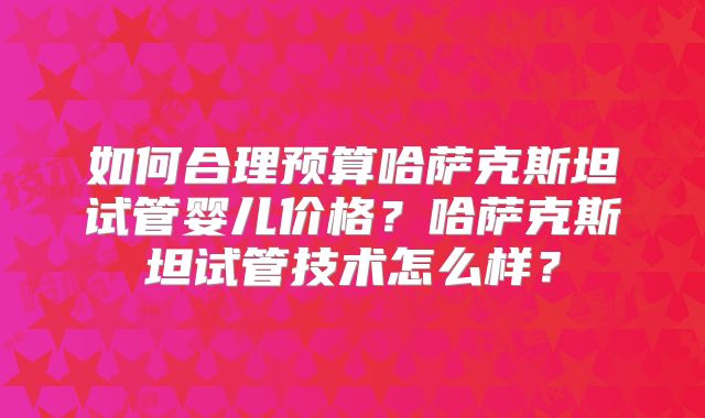 如何合理预算哈萨克斯坦试管婴儿价格?哈萨克斯坦试管技术怎么样?