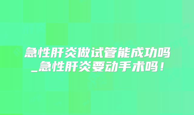 急性肝炎做试管能成功吗_急性肝炎要动手术吗!