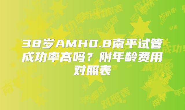 38岁AMH0.8南平试管成功率高吗?附年龄费用对照表