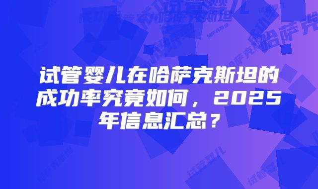 试管婴儿在哈萨克斯坦的成功率究竟如何,2025年信息汇总?