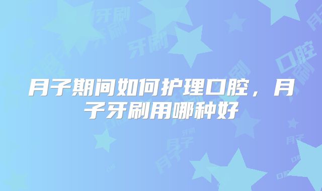月子期间如何护理口腔，月子牙刷用哪种好