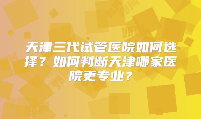 天津三代试管医院如何选择？如何判断天津哪家医院更专业？