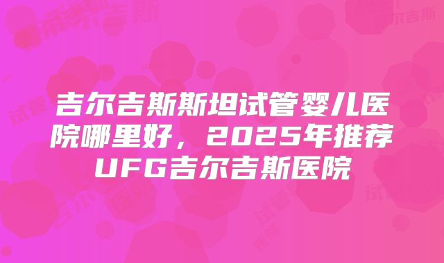 吉尔吉斯斯坦试管婴儿医院哪里好，2025年推荐UFG吉尔吉斯医院