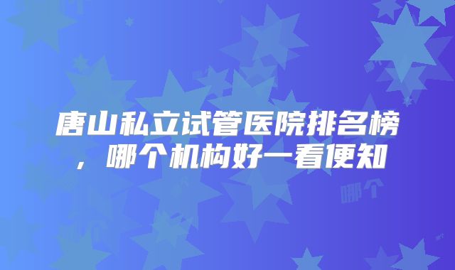 唐山私立试管医院排名榜，哪个机构好一看便知