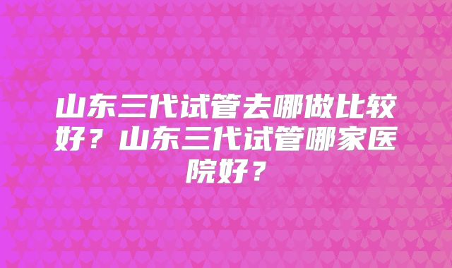 山东三代试管去哪做比较好？山东三代试管哪家医院好？