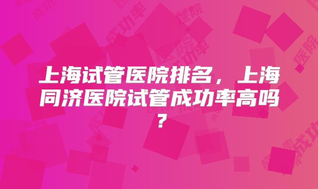 上海试管医院排名，上海同济医院试管成功率高吗？