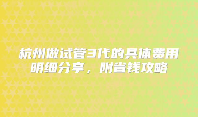 杭州做试管3代的具体费用明细分享，附省钱攻略