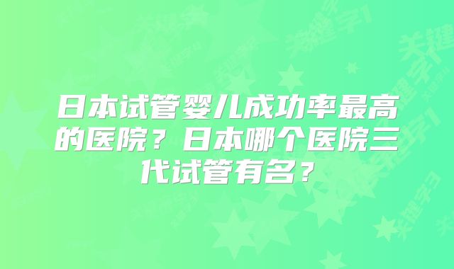 日本试管婴儿成功率最高的医院？日本哪个医院三代试管有名？