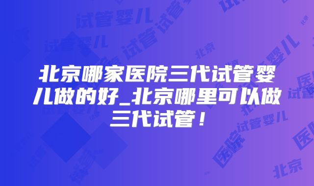 北京哪家医院三代试管婴儿做的好_北京哪里可以做三代试管!