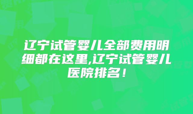 辽宁试管婴儿全部费用明细都在这里,辽宁试管婴儿医院排名！