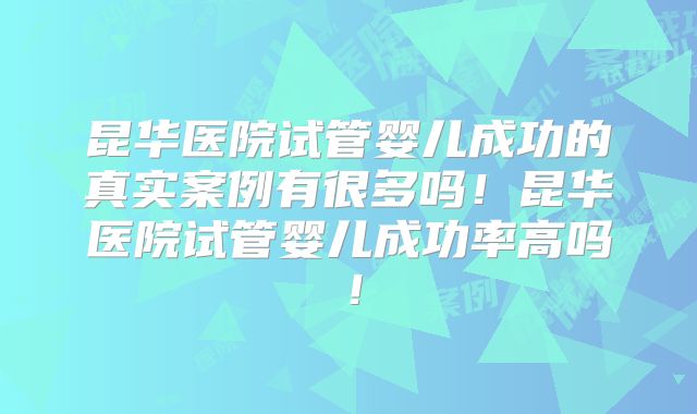 昆华医院试管婴儿成功的真实案例有很多吗!昆华医院试管婴儿成功率高吗!