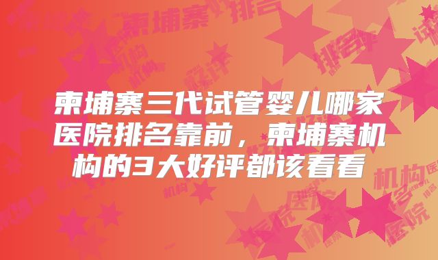 柬埔寨三代试管婴儿哪家医院排名靠前，柬埔寨机构的3大好评都该看看