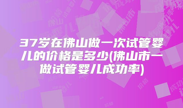 37岁在佛山做一次试管婴儿的价格是多少(佛山市一做试管婴儿成功率)