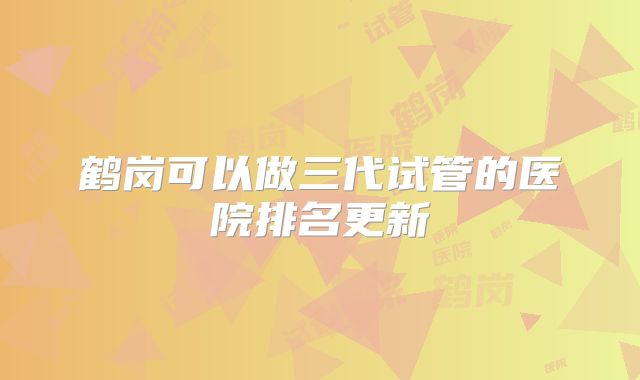 鹤岗可以做三代试管的医院排名更新