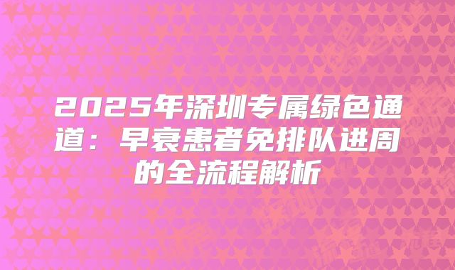 2025年深圳专属绿色通道：早衰患者免排队进周的全流程解析