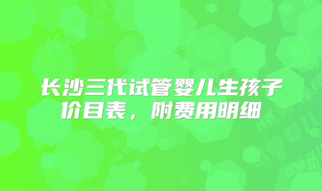 长沙三代试管婴儿生孩子价目表,附费用明细