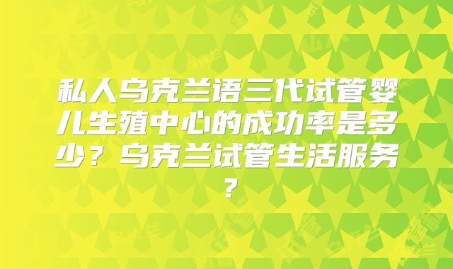 私人乌克兰语三代试管婴儿生殖中心的成功率是多少？乌克兰试管生活服务？