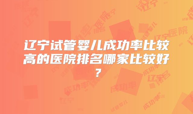 辽宁试管婴儿成功率比较高的医院排名哪家比较好？