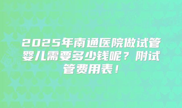 2025年南通医院做试管婴儿需要多少钱呢?附试管费用表!