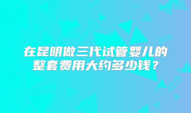 在昆明做三代试管婴儿的整套费用大约多少钱?