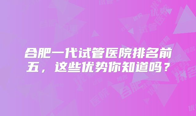 合肥一代试管医院排名前五，这些优势你知道吗？