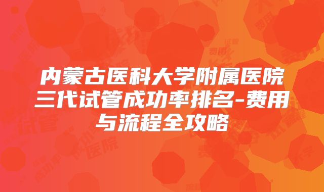 内蒙古医科大学附属医院三代试管成功率排名-费用与流程全攻略