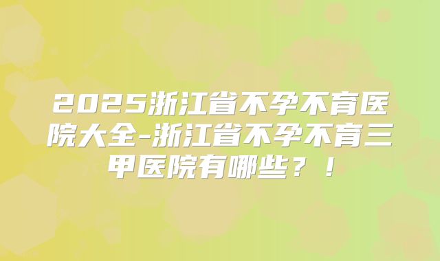 2025浙江省不孕不育医院大全-浙江省不孕不育三甲医院有哪些？！