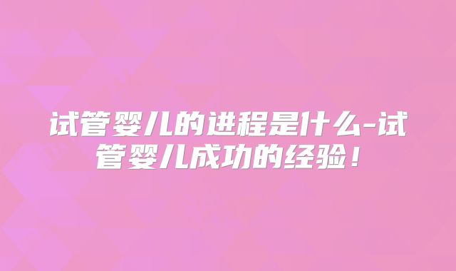 试管婴儿的进程是什么-试管婴儿成功的经验！